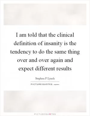 I am told that the clinical definition of insanity is the tendency to do the same thing over and over again and expect different results Picture Quote #1