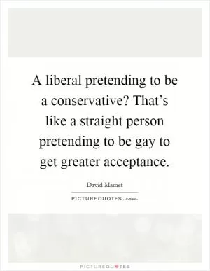 A liberal pretending to be a conservative? That’s like a straight person pretending to be gay to get greater acceptance Picture Quote #1