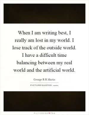 When I am writing best, I really am lost in my world. I lose track of the outside world. I have a difficult time balancing between my real world and the artificial world Picture Quote #1