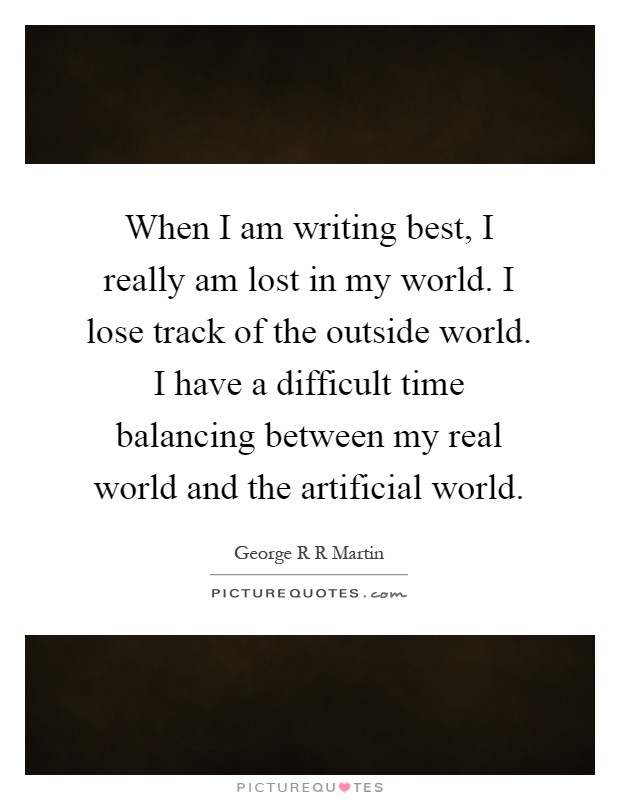 When I am writing best, I really am lost in my world. I lose track of the outside world. I have a difficult time balancing between my real world and the artificial world Picture Quote #1