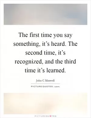 The first time you say something, it’s heard. The second time, it’s recognized, and the third time it’s learned Picture Quote #1