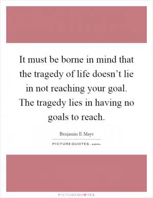 It must be borne in mind that the tragedy of life doesn’t lie in not reaching your goal. The tragedy lies in having no goals to reach Picture Quote #1