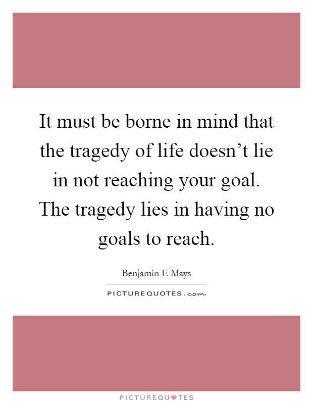 It must be borne in mind that the tragedy of life doesn't lie in not reaching your goal. The tragedy lies in having no goals to reach Picture Quote #1