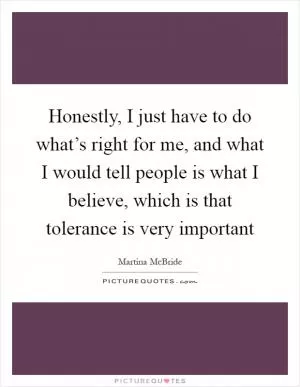 Honestly, I just have to do what’s right for me, and what I would tell people is what I believe, which is that tolerance is very important Picture Quote #1
