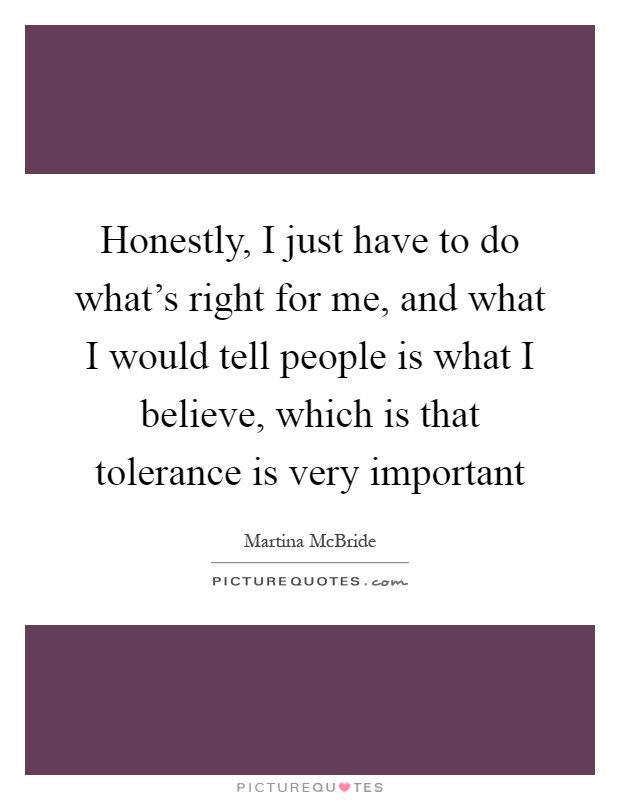 Honestly, I just have to do what's right for me, and what I would tell people is what I believe, which is that tolerance is very important Picture Quote #1