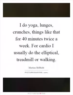 I do yoga, lunges, crunches, things like that for 40 minutes twice a week. For cardio I usually do the elliptical, treadmill or walking Picture Quote #1