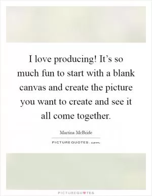 I love producing! It’s so much fun to start with a blank canvas and create the picture you want to create and see it all come together Picture Quote #1