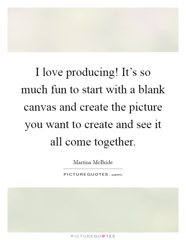 I love producing! It's so much fun to start with a blank canvas and create the picture you want to create and see it all come together Picture Quote #1