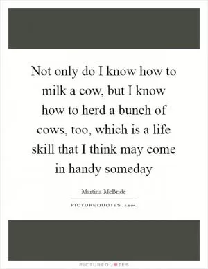 Not only do I know how to milk a cow, but I know how to herd a bunch of cows, too, which is a life skill that I think may come in handy someday Picture Quote #1