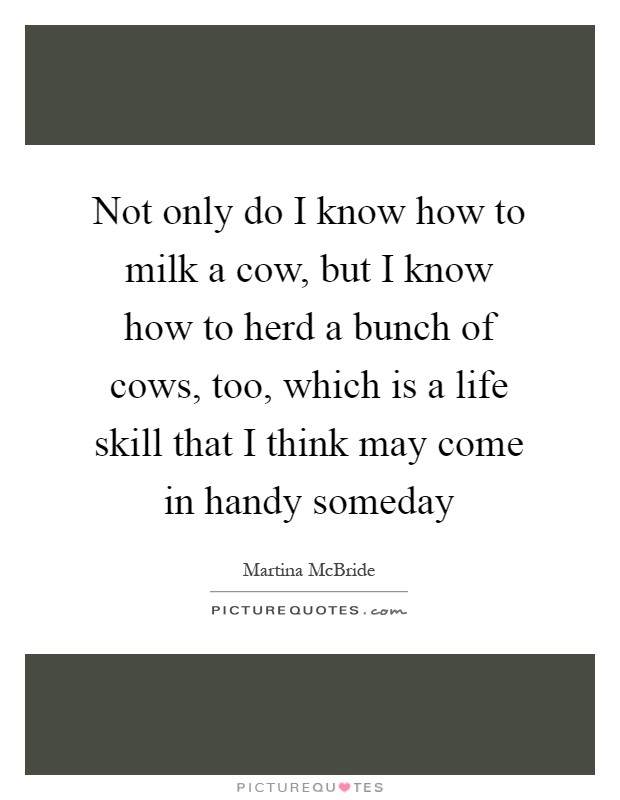 Not only do I know how to milk a cow, but I know how to herd a bunch of cows, too, which is a life skill that I think may come in handy someday Picture Quote #1