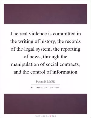 The real violence is committed in the writing of history, the records of the legal system, the reporting of news, through the manipulation of social contracts, and the control of information Picture Quote #1