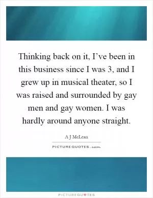 Thinking back on it, I’ve been in this business since I was 3, and I grew up in musical theater, so I was raised and surrounded by gay men and gay women. I was hardly around anyone straight Picture Quote #1