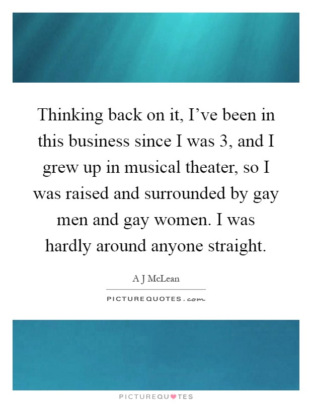 Thinking back on it, I've been in this business since I was 3, and I grew up in musical theater, so I was raised and surrounded by gay men and gay women. I was hardly around anyone straight Picture Quote #1