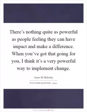 There’s nothing quite as powerful as people feeling they can have impact and make a difference. When you’ve got that going for you, I think it’s a very powerful way to implement change Picture Quote #1