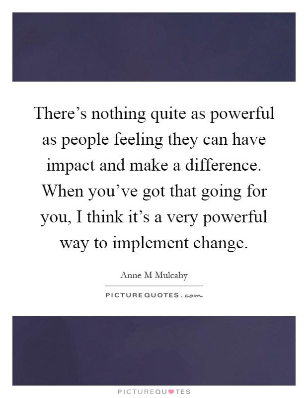 There's nothing quite as powerful as people feeling they can have impact and make a difference. When you've got that going for you, I think it's a very powerful way to implement change Picture Quote #1