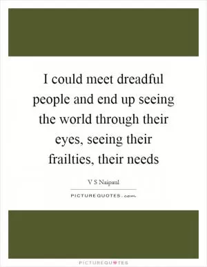 I could meet dreadful people and end up seeing the world through their eyes, seeing their frailties, their needs Picture Quote #1