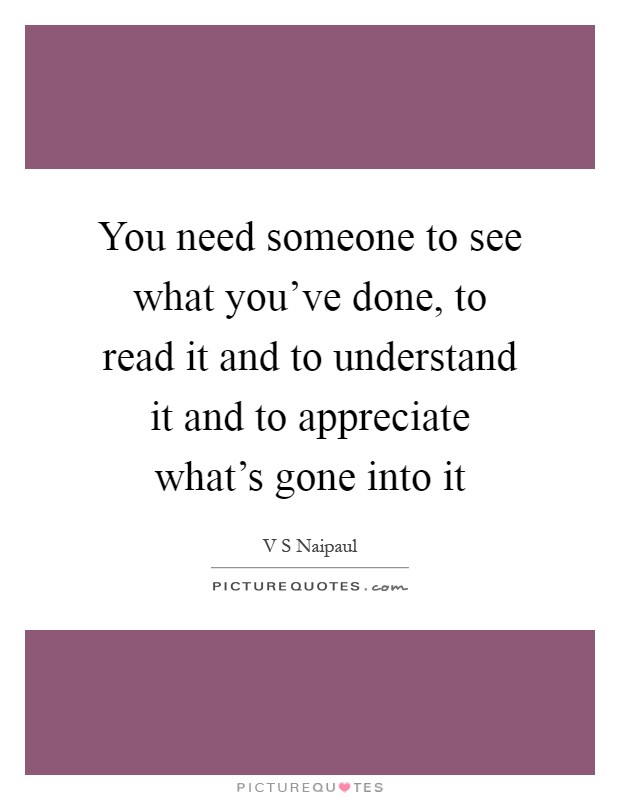 You need someone to see what you've done, to read it and to understand it and to appreciate what's gone into it Picture Quote #1