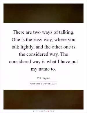 There are two ways of talking. One is the easy way, where you talk lightly, and the other one is the considered way. The considered way is what I have put my name to Picture Quote #1
