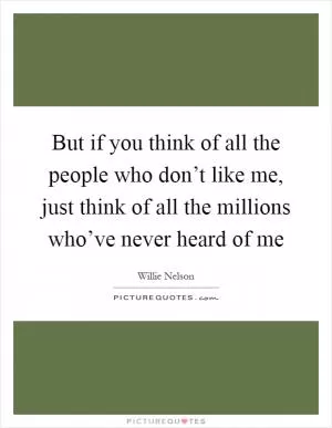 But if you think of all the people who don’t like me, just think of all the millions who’ve never heard of me Picture Quote #1