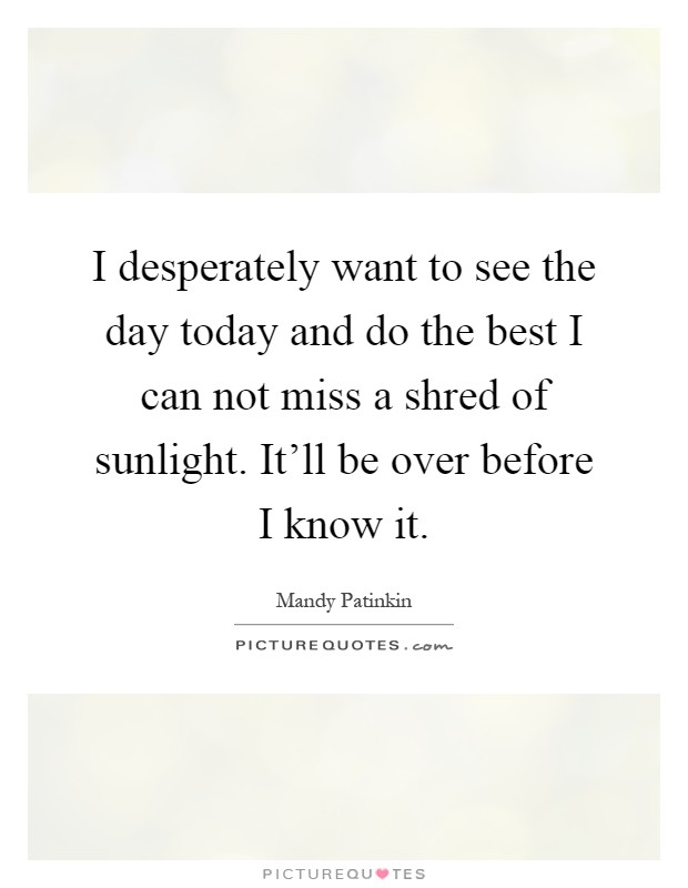 I desperately want to see the day today and do the best I can not miss a shred of sunlight. It'll be over before I know it Picture Quote #1