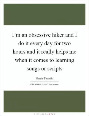 I’m an obsessive hiker and I do it every day for two hours and it really helps me when it comes to learning songs or scripts Picture Quote #1