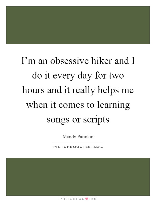 I'm an obsessive hiker and I do it every day for two hours and it really helps me when it comes to learning songs or scripts Picture Quote #1