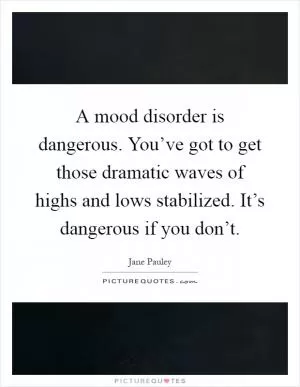 A mood disorder is dangerous. You’ve got to get those dramatic waves of highs and lows stabilized. It’s dangerous if you don’t Picture Quote #1