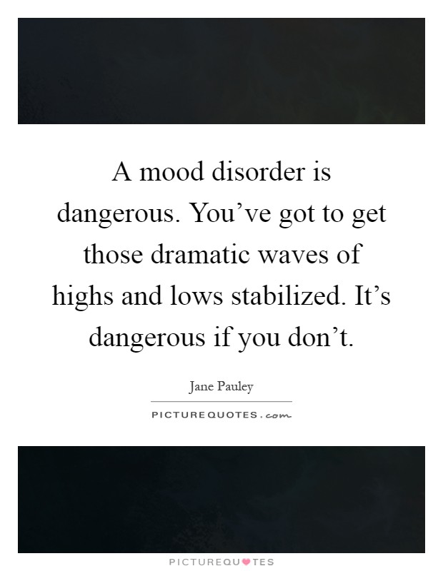 A mood disorder is dangerous. You've got to get those dramatic waves of highs and lows stabilized. It's dangerous if you don't Picture Quote #1