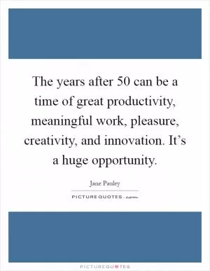 The years after 50 can be a time of great productivity, meaningful work, pleasure, creativity, and innovation. It’s a huge opportunity Picture Quote #1