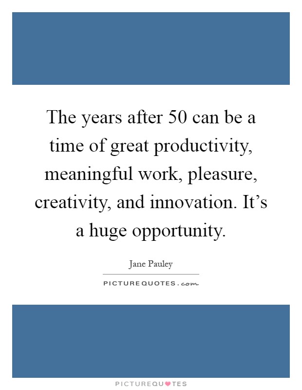 The years after 50 can be a time of great productivity, meaningful work, pleasure, creativity, and innovation. It's a huge opportunity Picture Quote #1
