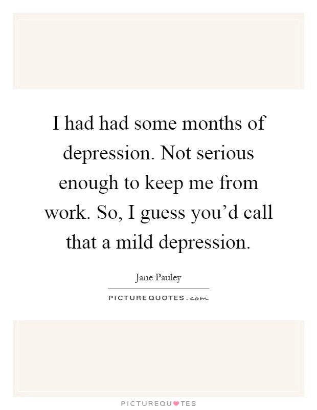 I had had some months of depression. Not serious enough to keep me from work. So, I guess you'd call that a mild depression Picture Quote #1