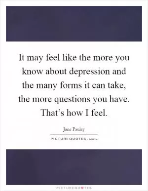 It may feel like the more you know about depression and the many forms it can take, the more questions you have. That’s how I feel Picture Quote #1