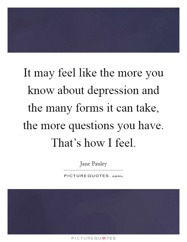 It may feel like the more you know about depression and the many forms it can take, the more questions you have. That's how I feel Picture Quote #1