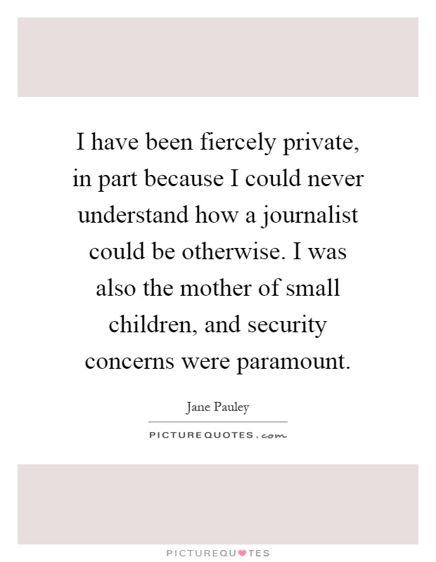 I have been fiercely private, in part because I could never understand how a journalist could be otherwise. I was also the mother of small children, and security concerns were paramount Picture Quote #1