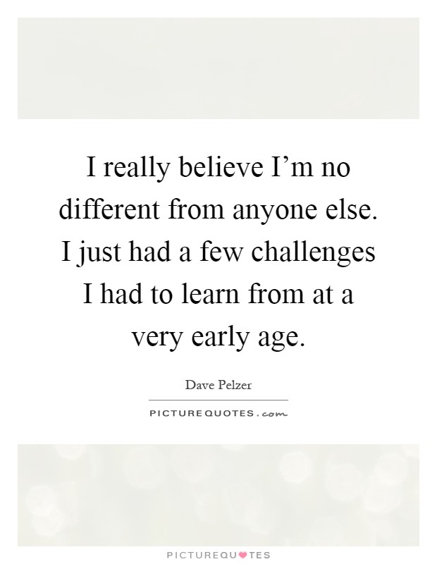 I really believe I'm no different from anyone else. I just had a few challenges I had to learn from at a very early age Picture Quote #1