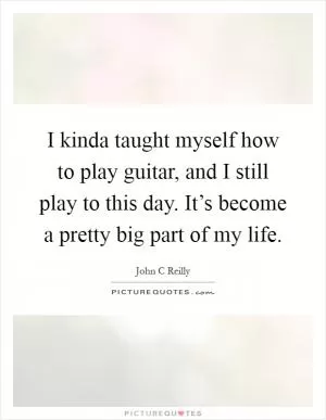 I kinda taught myself how to play guitar, and I still play to this day. It’s become a pretty big part of my life Picture Quote #1
