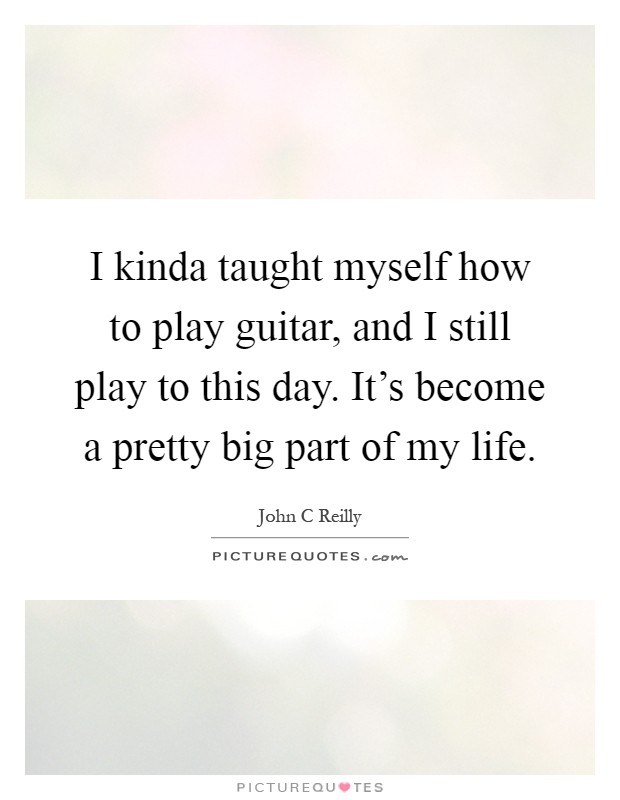I kinda taught myself how to play guitar, and I still play to this day. It's become a pretty big part of my life Picture Quote #1