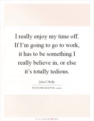 I really enjoy my time off. If I’m going to go to work, it has to be something I really believe in, or else it’s totally tedious Picture Quote #1