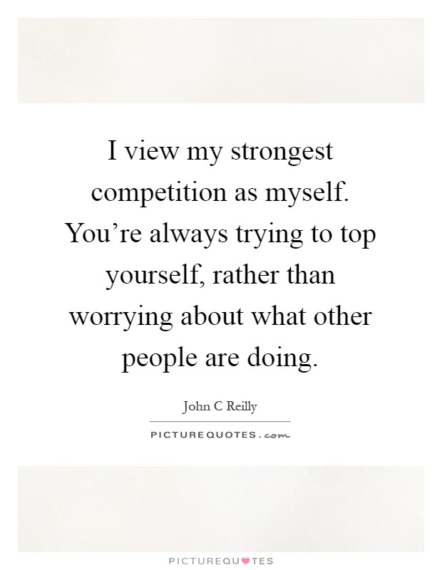 I view my strongest competition as myself. You're always trying to top yourself, rather than worrying about what other people are doing Picture Quote #1