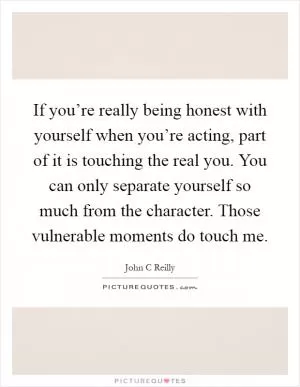 If you’re really being honest with yourself when you’re acting, part of it is touching the real you. You can only separate yourself so much from the character. Those vulnerable moments do touch me Picture Quote #1