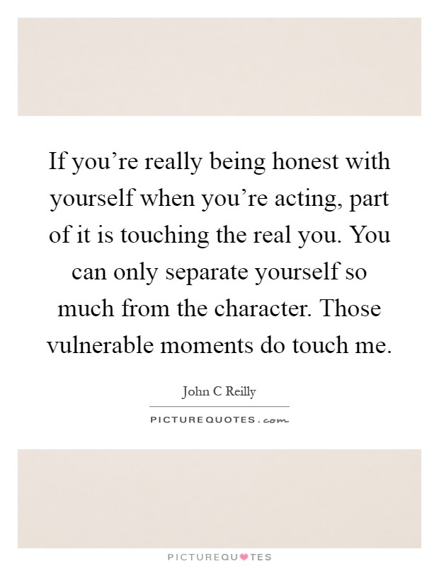 If you're really being honest with yourself when you're acting, part of it is touching the real you. You can only separate yourself so much from the character. Those vulnerable moments do touch me Picture Quote #1