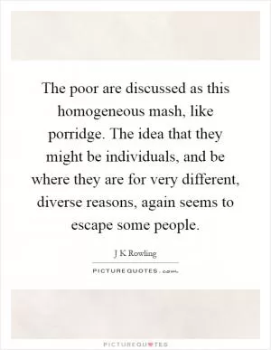 The poor are discussed as this homogeneous mash, like porridge. The idea that they might be individuals, and be where they are for very different, diverse reasons, again seems to escape some people Picture Quote #1