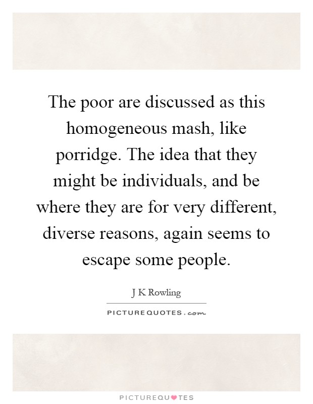 The poor are discussed as this homogeneous mash, like porridge. The idea that they might be individuals, and be where they are for very different, diverse reasons, again seems to escape some people Picture Quote #1