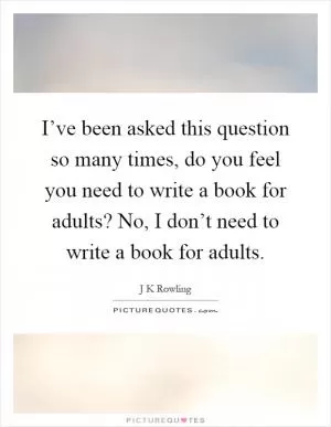 I’ve been asked this question so many times, do you feel you need to write a book for adults? No, I don’t need to write a book for adults Picture Quote #1