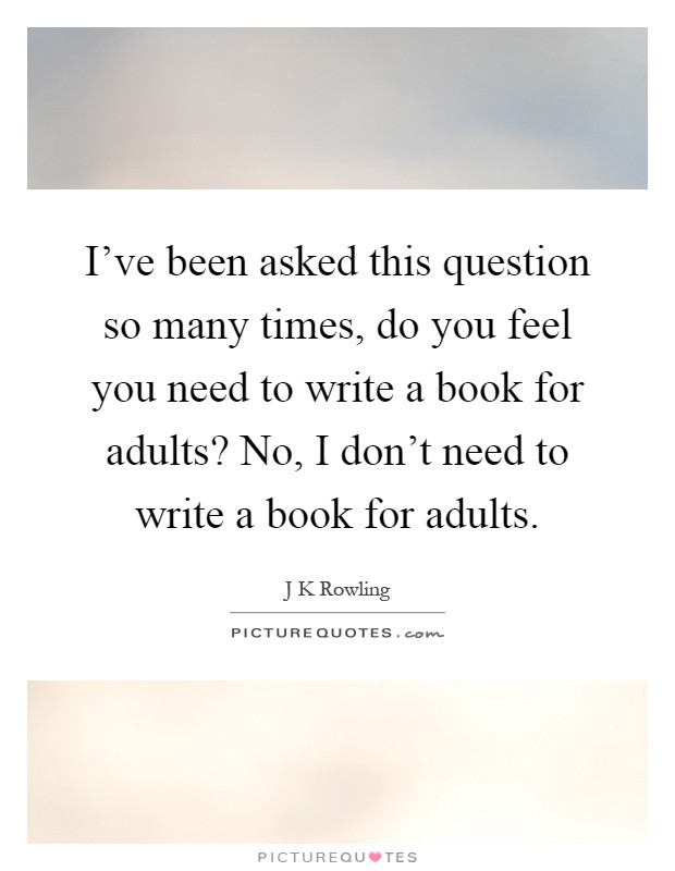 I've been asked this question so many times, do you feel you need to write a book for adults? No, I don't need to write a book for adults Picture Quote #1