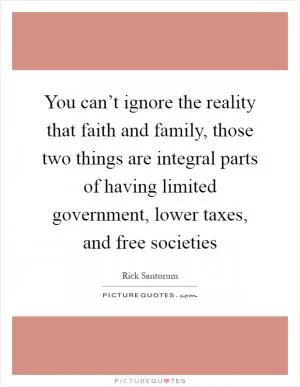 You can’t ignore the reality that faith and family, those two things are integral parts of having limited government, lower taxes, and free societies Picture Quote #1