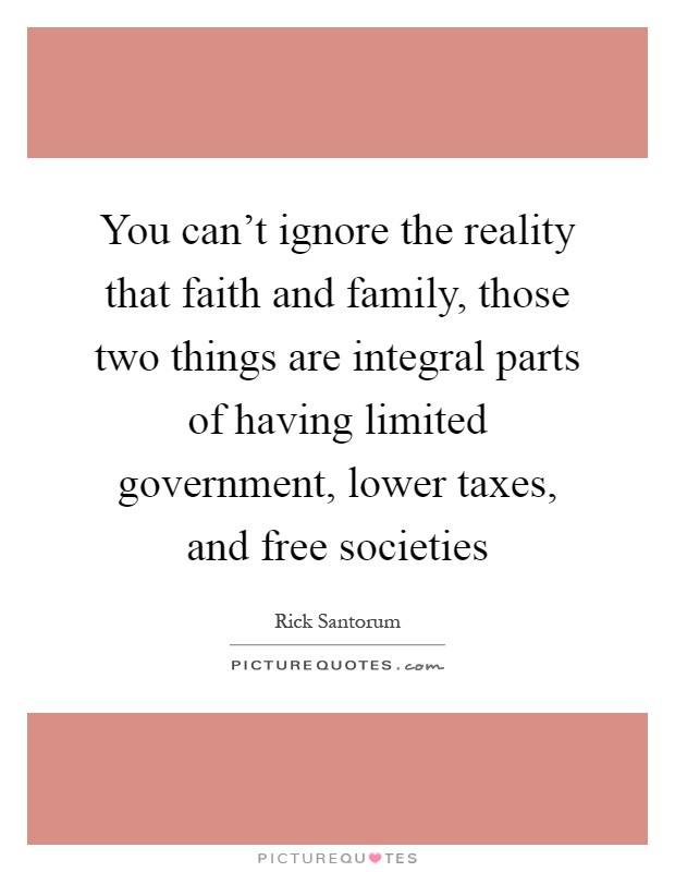 You can't ignore the reality that faith and family, those two things are integral parts of having limited government, lower taxes, and free societies Picture Quote #1