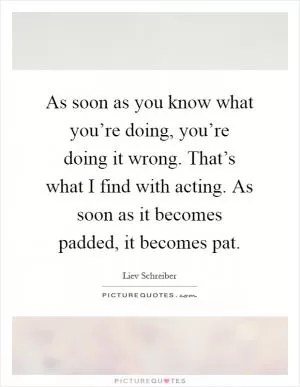As soon as you know what you’re doing, you’re doing it wrong. That’s what I find with acting. As soon as it becomes padded, it becomes pat Picture Quote #1