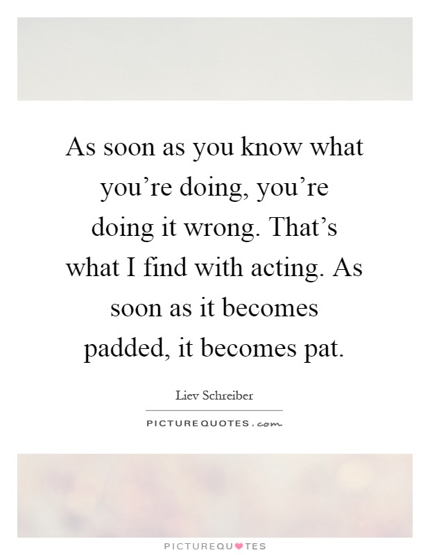 As soon as you know what you're doing, you're doing it wrong. That's what I find with acting. As soon as it becomes padded, it becomes pat Picture Quote #1