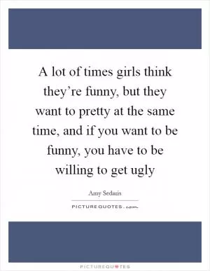 A lot of times girls think they’re funny, but they want to pretty at the same time, and if you want to be funny, you have to be willing to get ugly Picture Quote #1